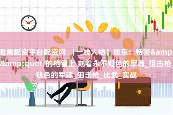 股票配资平台配资网 【一线人物】殷东：特警&quot;枪王&quot;的枪管上 刻着永不褪色的军魂_狙击枪_比武_实战