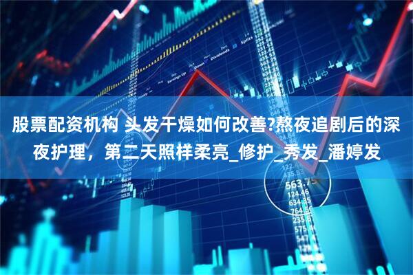 股票配资机构 头发干燥如何改善?熬夜追剧后的深夜护理，第二天照样柔亮_修护_秀发_潘婷发