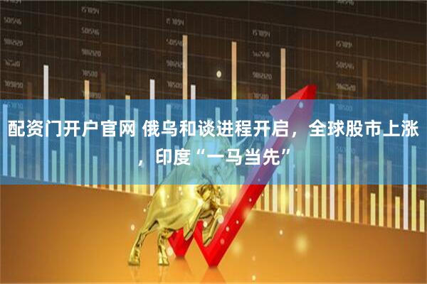 配资门开户官网 俄乌和谈进程开启，全球股市上涨，印度“一马当先”