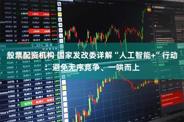 股票配资机构 国家发改委详解“人工智能+”行动：避免无序竞争、一哄而上