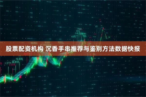 股票配资机构 沉香手串推荐与鉴别方法数据快报
