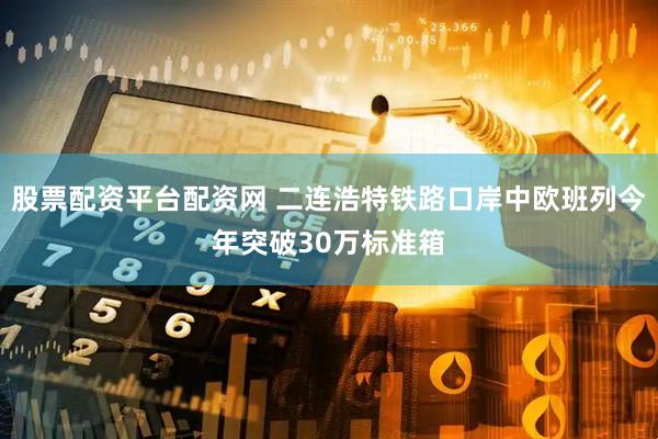 股票配资平台配资网 二连浩特铁路口岸中欧班列今年突破30万标准箱