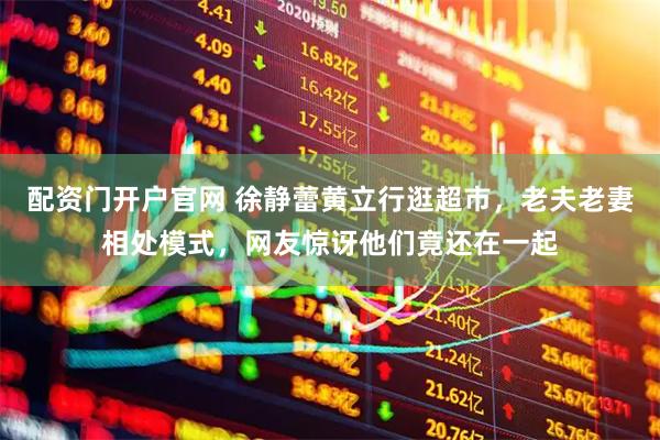 配资门开户官网 徐静蕾黄立行逛超市，老夫老妻相处模式，网友惊讶他们竟还在一起