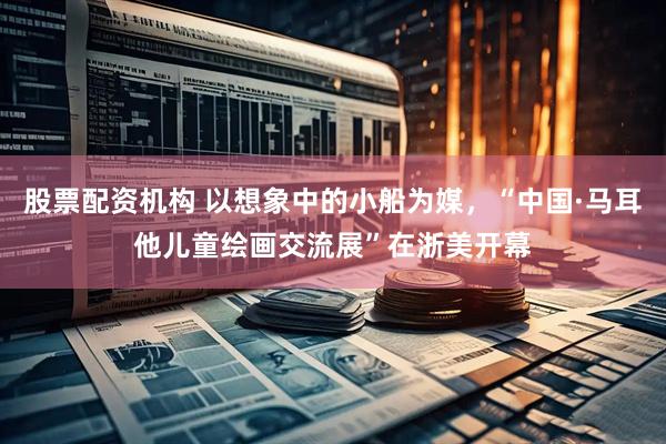 股票配资机构 以想象中的小船为媒，“中国·马耳他儿童绘画交流展”在浙美开幕