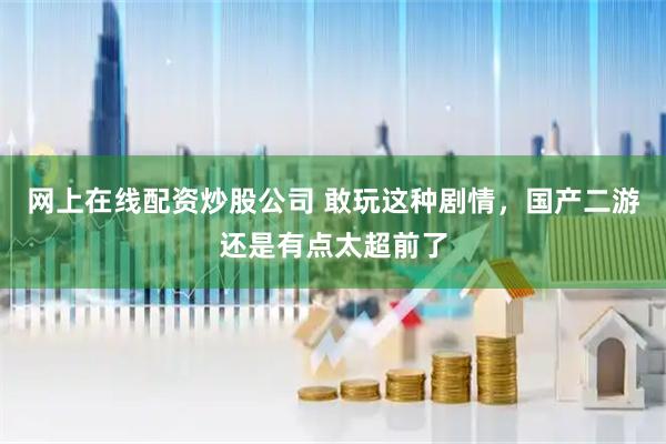 网上在线配资炒股公司 敢玩这种剧情，国产二游还是有点太超前了