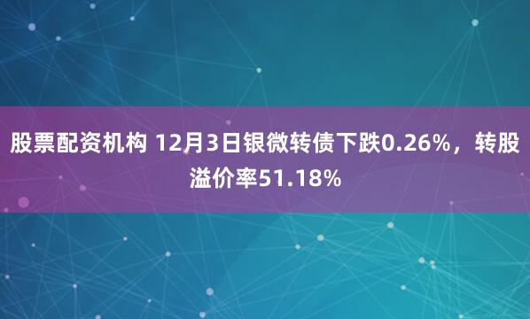 股票配资机构 12月3日银微转债下跌0.26%，转股溢价率51.18%