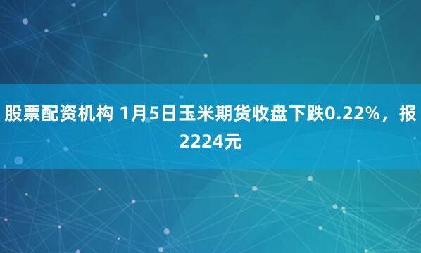 股票配资机构 1月5日玉米期货收盘下跌0.22%，报2224元