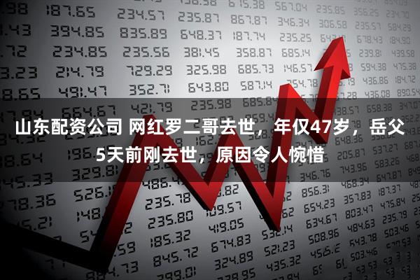 山东配资公司 网红罗二哥去世，年仅47岁，岳父5天前刚去世，原因令人惋惜