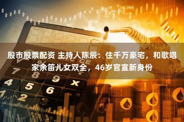 股市股票配资 主持人陈辰：住千万豪宅，和歌唱家余笛儿女双全，46岁官宣新身份