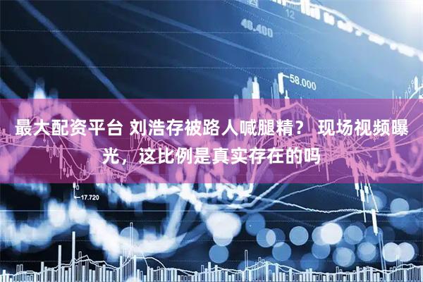 最大配资平台 刘浩存被路人喊腿精？ 现场视频曝光，这比例是真实存在的吗