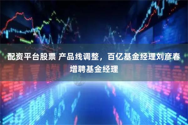 配资平台股票 产品线调整，百亿基金经理刘彦春增聘基金经理