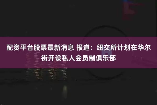 配资平台股票最新消息 报道：纽交所计划在华尔街开设私人会员制俱乐部