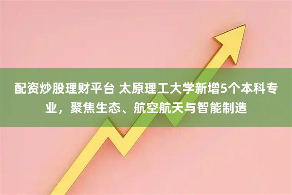 配资炒股理财平台 太原理工大学新增5个本科专业，聚焦生态、航空航天与智能制造