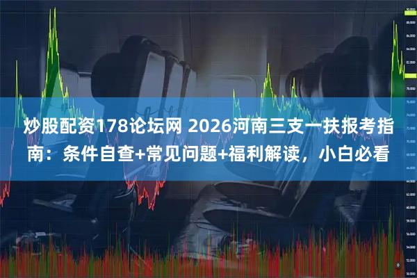 炒股配资178论坛网 2026河南三支一扶报考指南：条件自查+常见问题+福利解读，小白必看