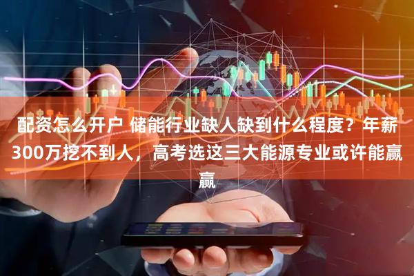 配资怎么开户 储能行业缺人缺到什么程度？年薪300万挖不到人，高考选这三大能源专业或许能赢
